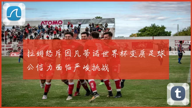 拉姆怒斥因凡蒂诺世界杯变质足球公信力面临严峻挑战