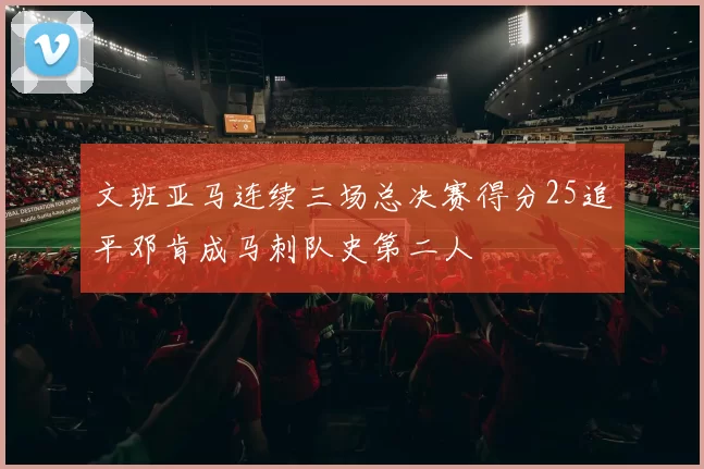 文班亚马连续三场总决赛得分25追平邓肯成马刺队史第二人