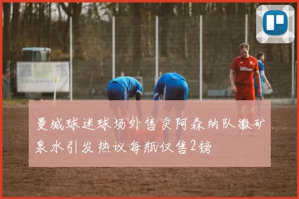 曼城球迷球场外售卖阿森纳队徽矿泉水引发热议每瓶仅售2镑