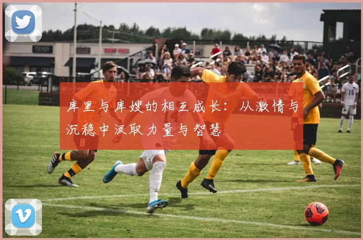 库里与库嫂的相互成长：从激情与沉稳中汲取力量与智慧