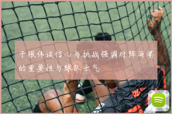 于根伟谈信心与挑战强调对阵海港的重要性与球队士气