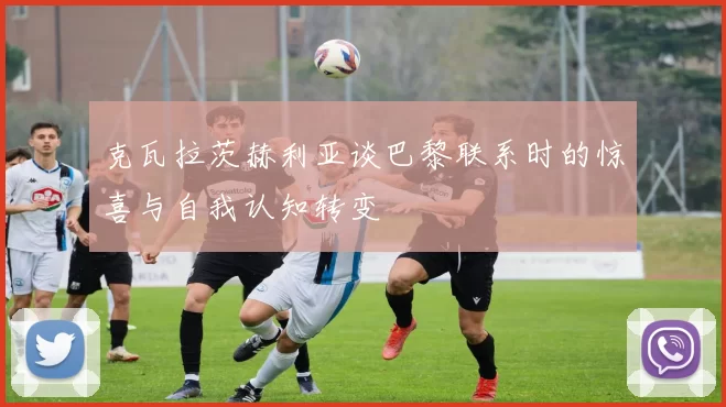 克瓦拉茨赫利亚谈巴黎联系时的惊喜与自我认知转变