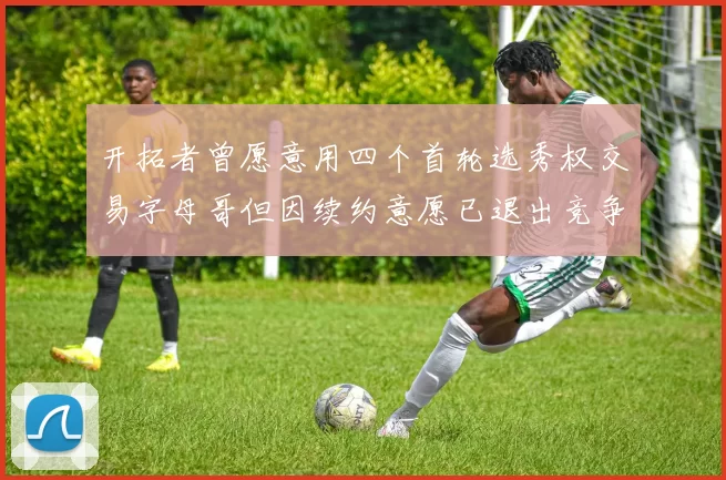 开拓者曾愿意用四个首轮选秀权交易字母哥但因续约意愿已退出竞争