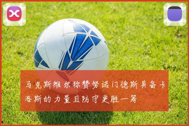 马克斯维尔称赞努诺门德斯具备卡洛斯的力量且防守更胜一筹