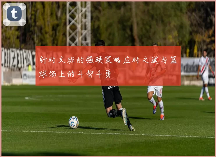 针对文班的强硬策略应对之道与篮球场上的斗智斗勇