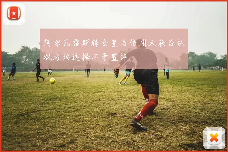 阿尔瓦雷斯转会皇马传闻未获否认双方均选择不予置评