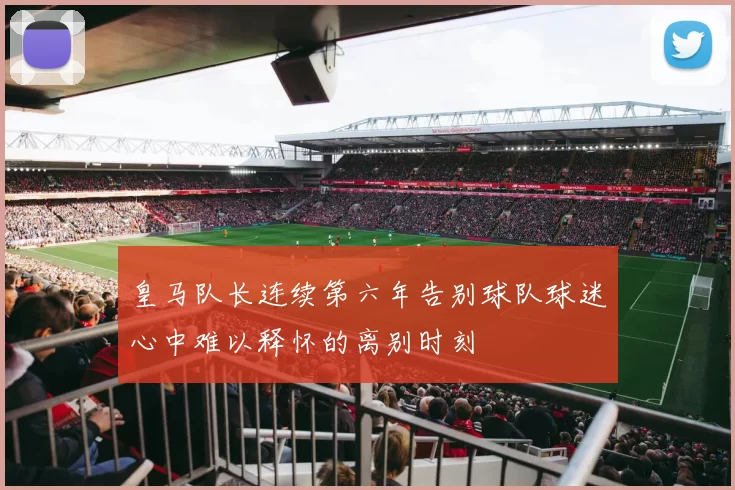 皇马队长连续第六年告别球队球迷心中难以释怀的离别时刻
