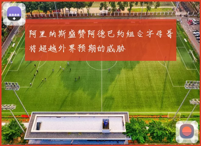 阿里纳斯盛赞阿德巴约组合字母哥将超越外界预期的威胁