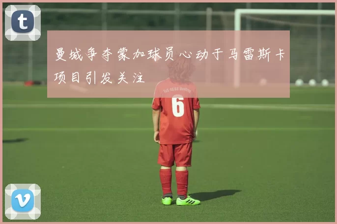 曼城争夺蒙加球员心动于马雷斯卡项目引发关注