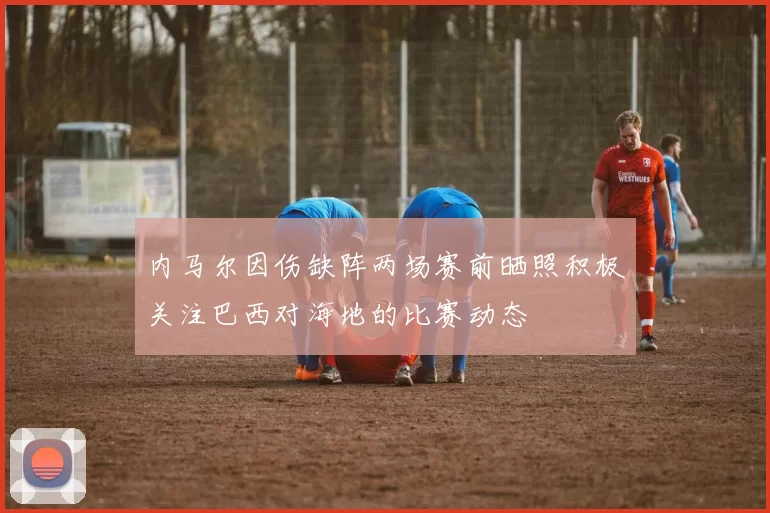内马尔因伤缺阵两场赛前晒照积极关注巴西对海地的比赛动态