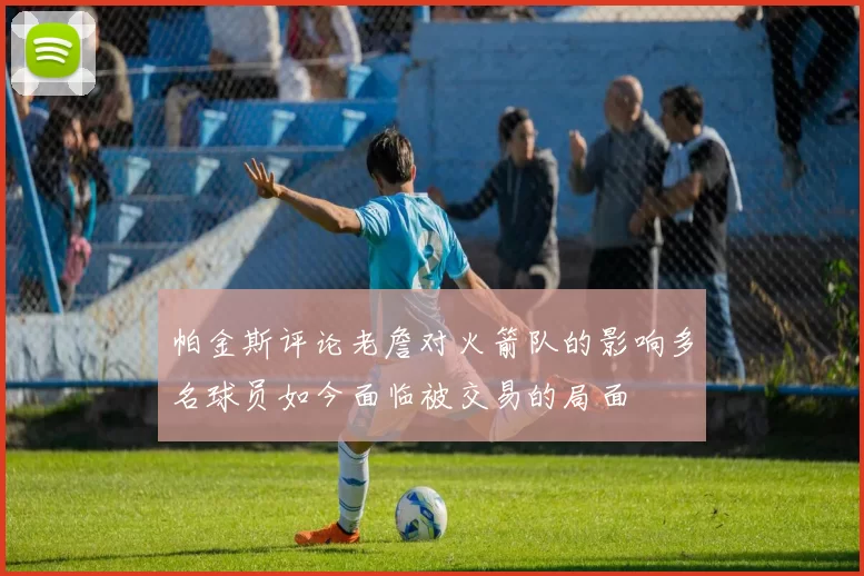 帕金斯评论老詹对火箭队的影响多名球员如今面临被交易的局面