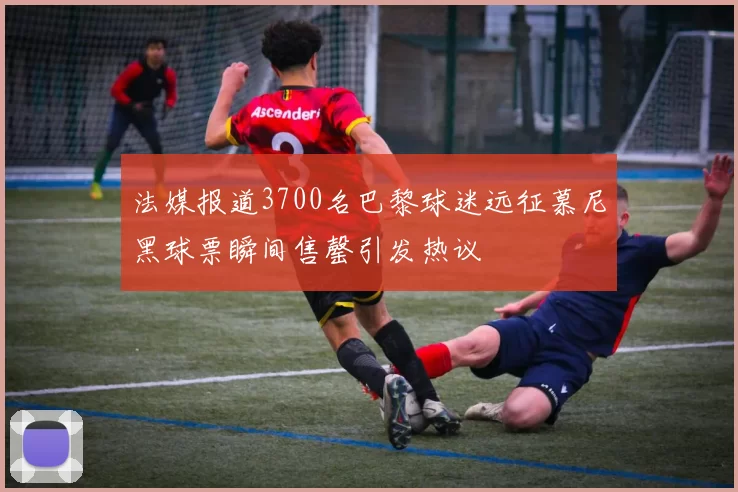 法媒报道3700名巴黎球迷远征慕尼黑球票瞬间售罄引发热议