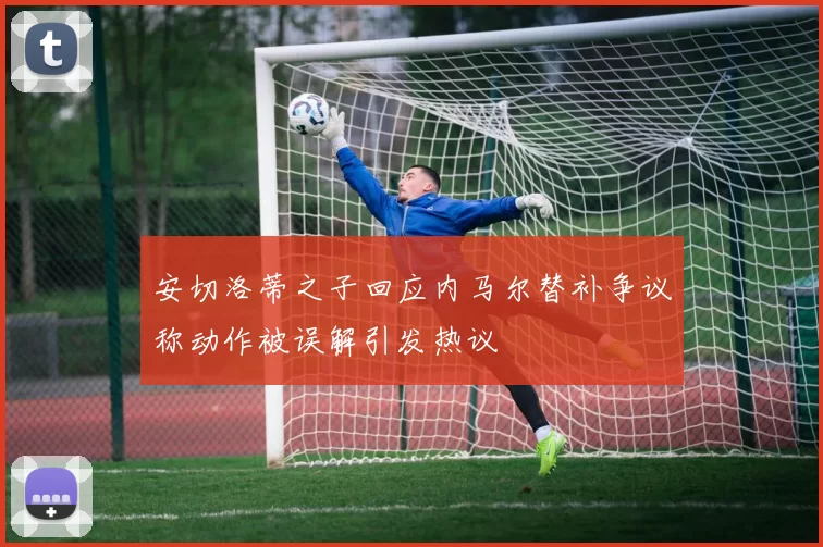 安切洛蒂之子回应内马尔替补争议称动作被误解引发热议
