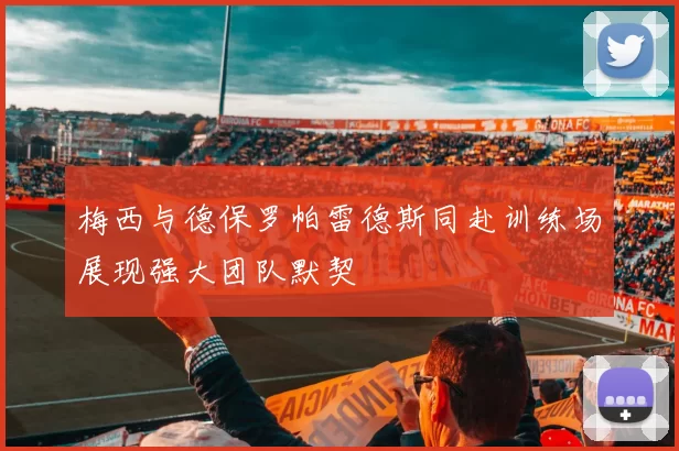 梅西与德保罗帕雷德斯同赴训练场展现强大团队默契