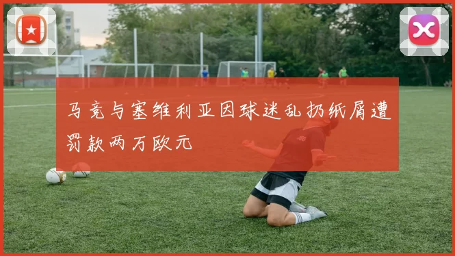马竞与塞维利亚因球迷乱扔纸屑遭罚款两万欧元