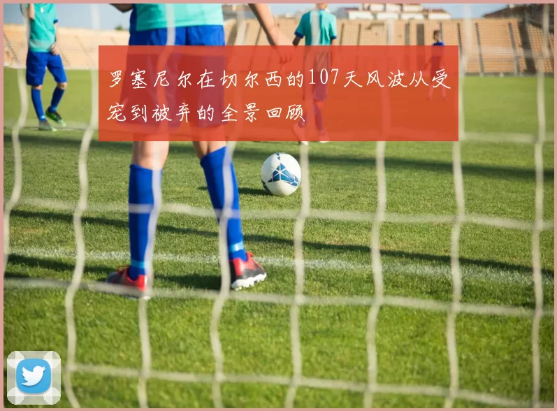 罗塞尼尔在切尔西的107天风波从受宠到被弃的全景回顾