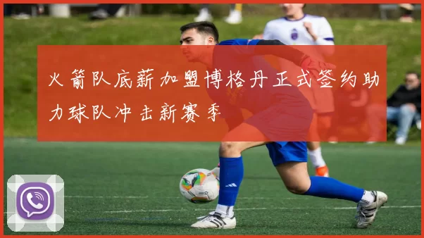火箭队底薪加盟博格丹正式签约助力球队冲击新赛季