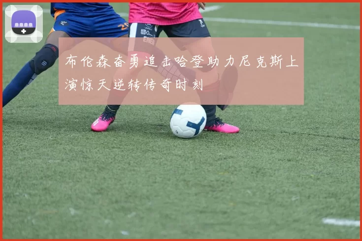 布伦森奋勇追击哈登助力尼克斯上演惊天逆转传奇时刻