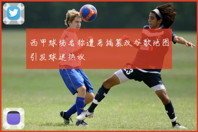 西甲球场名称遭恶搞篡改谷歌地图引发球迷热议