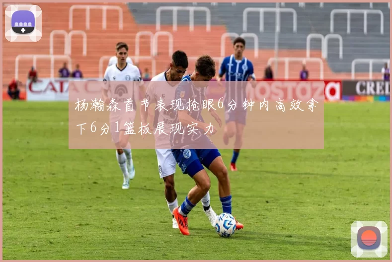 杨瀚森首节表现抢眼6分钟内高效拿下6分1篮板展现实力