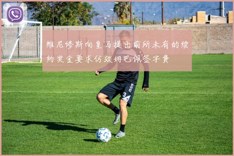 维尼修斯向皇马提出前所未有的续约奖金要求仿效姆巴佩签字费