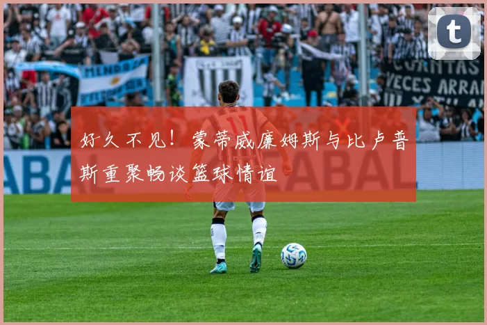 好久不见！蒙蒂威廉姆斯与比卢普斯重聚畅谈篮球情谊