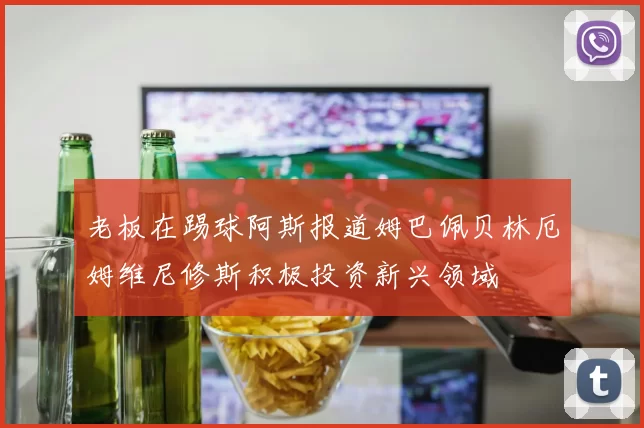 老板在踢球阿斯报道姆巴佩贝林厄姆维尼修斯积极投资新兴领域