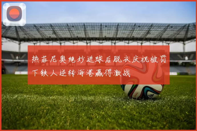 热菲尼奥绝妙进球后脱衣庆祝被罚下铁人逆转海港赢得激战