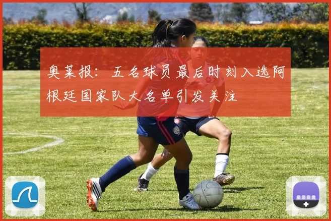 奥莱报：五名球员最后时刻入选阿根廷国家队大名单引发关注