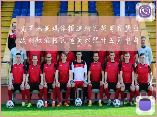 克罗地亚媒体报道科瓦契奇有望出战利物浦格瓦迪奥尔预计五月中旬回归