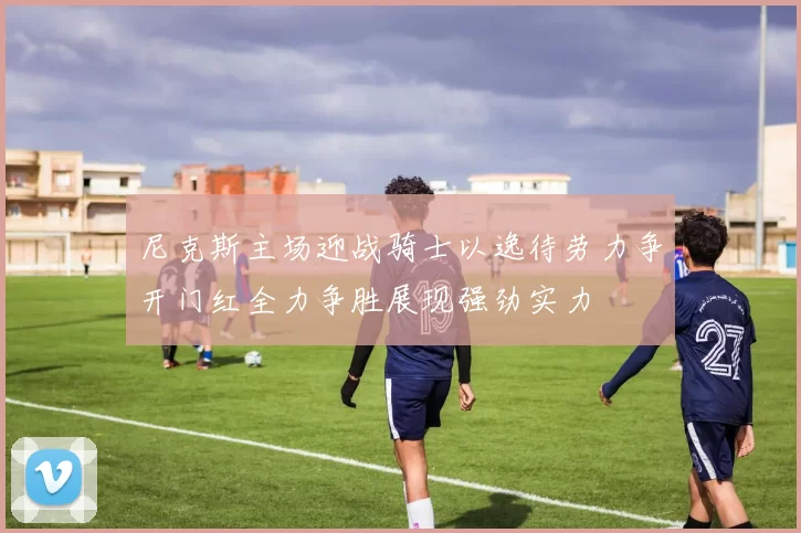 尼克斯主场迎战骑士以逸待劳力争开门红全力争胜展现强劲实力