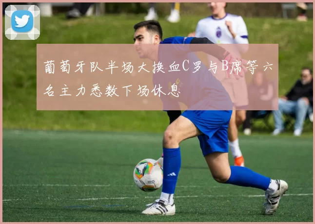 葡萄牙队半场大换血C罗与B席等六名主力悉数下场休息