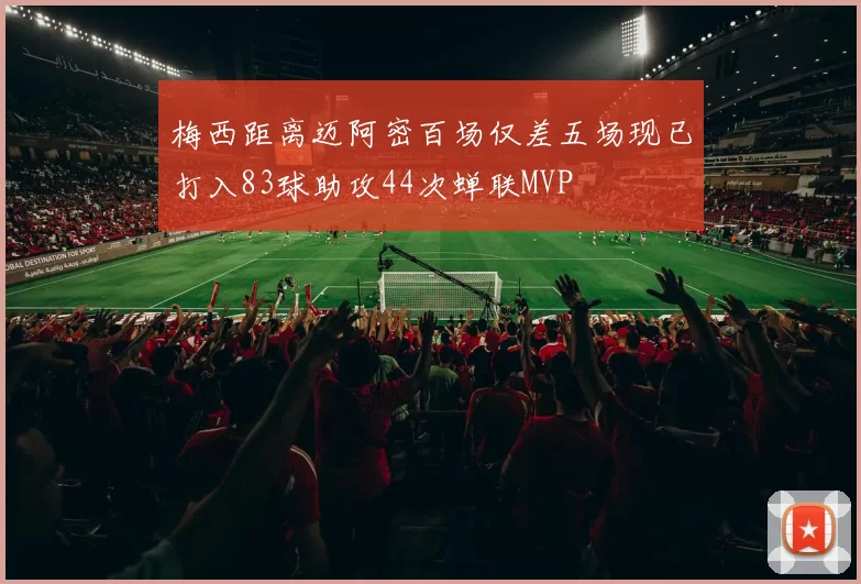 梅西距离迈阿密百场仅差五场现已打入83球助攻44次蝉联MVP