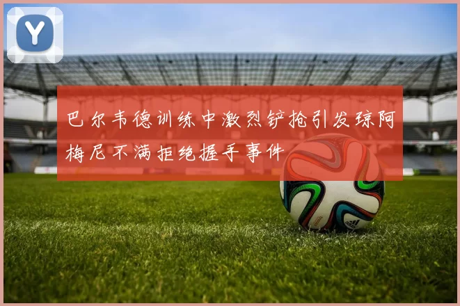 巴尔韦德训练中激烈铲抢引发琼阿梅尼不满拒绝握手事件