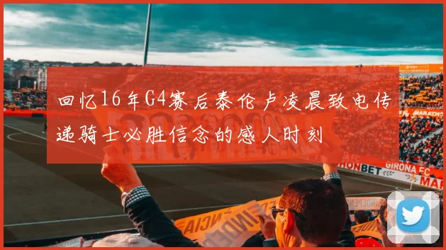 回忆16年G4赛后泰伦卢凌晨致电传递骑士必胜信念的感人时刻