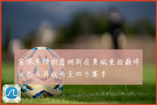 富保罗预测詹姆斯在费城重拾巅峰状态或再战两至四个赛季