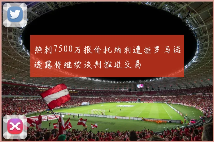 热刺7500万报价托纳利遭拒罗马诺透露将继续谈判推进交易